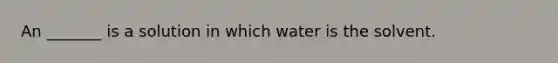 An _______ is a solution in which water is the solvent.