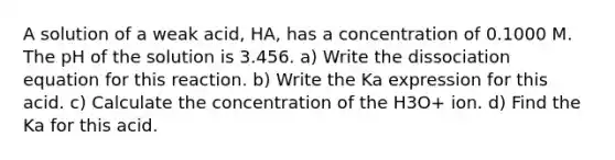 A solution of a weak acid, HA, has a concentration of 0.1000 M. The pH of the solution is 3.456. a) Write the dissociation equation for this reaction. b) Write the Ka expression for this acid. c) Calculate the concentration of the H3O+ ion. d) Find the Ka for this acid.