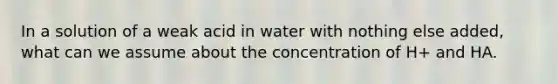 In a solution of a weak acid in water with nothing else added, what can we assume about the concentration of H+ and HA.