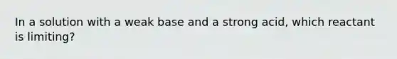 In a solution with a weak base and a strong acid, which reactant is limiting?