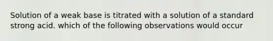 Solution of a weak base is titrated with a solution of a standard strong acid. which of the following observations would occur