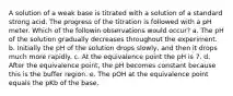 A solution of a weak base is titrated with a solution of a standard strong acid. The progress of the titration is followed with a pH meter. Which of the followin observations would occur? a. The pH of the solution gradually decreases throughout the experiment. b. Initially the pH of the solution drops slowly, and then it drops much more rapidly. c. At the equivalence point the pH is 7. d. After the equivalence point, the pH becomes constant because this is the buffer region. e. The pOH at the equivalence point equals the pKb of the base.