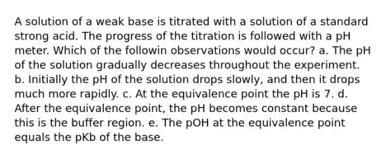 A solution of a weak base is titrated with a solution of a standard strong acid. The progress of the titration is followed with a pH meter. Which of the followin observations would occur? a. The pH of the solution gradually decreases throughout the experiment. b. Initially the pH of the solution drops slowly, and then it drops much more rapidly. c. At the equivalence point the pH is 7. d. After the equivalence point, the pH becomes constant because this is the buffer region. e. The pOH at the equivalence point equals the pKb of the base.