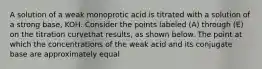 A solution of a weak monoprotic acid is titrated with a solution of a strong base, KOH. Consider the points labeled (A) through (E) on the titration curvethat results, as shown below. The point at which the concentrations of the weak acid and its conjugate base are approximately equal