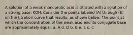 A solution of a weak monoprotic acid is titrated with a solution of a strong base, KOH. Consider the points labeled (A) through (E) on the titration curve that results, as shown below. The point at which the concentration of the weak acid and its conjugate base are approximately equal. a. A d. D b. B e. E c. C