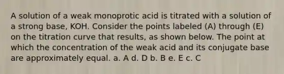 A solution of a weak monoprotic acid is titrated with a solution of a strong base, KOH. Consider the points labeled (A) through (E) on the titration curve that results, as shown below. The point at which the concentration of the weak acid and its conjugate base are approximately equal. a. A d. D b. B e. E c. C