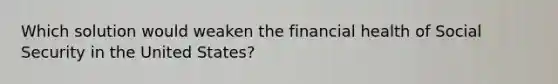 Which solution would weaken the financial health of Social Security in the United States?