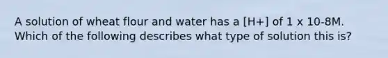 A solution of wheat flour and water has a [H+] of 1 x 10-8M. Which of the following describes what type of solution this is?