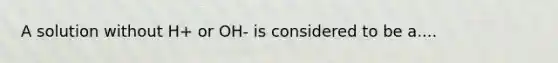 A solution without H+ or OH- is considered to be a....