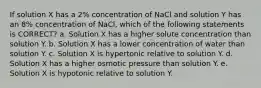 If solution X has a 2% concentration of NaCl and solution Y has an 8% concentration of NaCl, which of the following statements is CORRECT? a. Solution X has a higher solute concentration than solution Y. b. Solution X has a lower concentration of water than solution Y. c. Solution X is hypertonic relative to solution Y. d. Solution X has a higher osmotic pressure than solution Y. e. Solution X is hypotonic relative to solution Y.