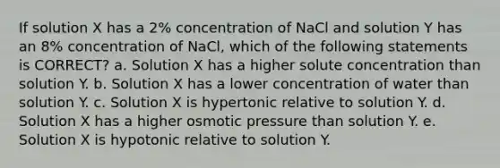 If solution X has a 2% concentration of NaCl and solution Y has an 8% concentration of NaCl, which of the following statements is CORRECT? a. Solution X has a higher solute concentration than solution Y. b. Solution X has a lower concentration of water than solution Y. c. Solution X is hypertonic relative to solution Y. d. Solution X has a higher osmotic pressure than solution Y. e. Solution X is hypotonic relative to solution Y.