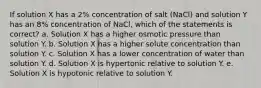 If solution X has a 2% concentration of salt (NaCl) and solution Y has an 8% concentration of NaCl, which of the statements is correct? a. Solution X has a higher osmotic pressure than solution Y. b. Solution X has a higher solute concentration than solution Y. c. Solution X has a lower concentration of water than solution Y. d. Solution X is hypertonic relative to solution Y. e. Solution X is hypotonic relative to solution Y.