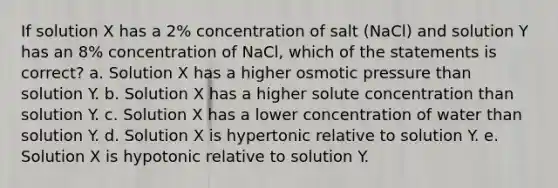 If solution X has a 2% concentration of salt (NaCl) and solution Y has an 8% concentration of NaCl, which of the statements is correct? a. Solution X has a higher osmotic pressure than solution Y. b. Solution X has a higher solute concentration than solution Y. c. Solution X has a lower concentration of water than solution Y. d. Solution X is hypertonic relative to solution Y. e. Solution X is hypotonic relative to solution Y.