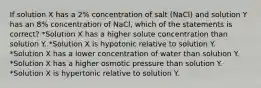 If solution X has a 2% concentration of salt (NaCl) and solution Y has an 8% concentration of NaCl, which of the statements is correct? *Solution X has a higher solute concentration than solution Y. *Solution X is hypotonic relative to solution Y. *Solution X has a lower concentration of water than solution Y. *Solution X has a higher osmotic pressure than solution Y. *Solution X is hypertonic relative to solution Y.