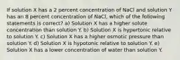 If solution X has a 2 percent concentration of NaCl and solution Y has an 8 percent concentration of NaCl, which of the following statements is correct? a) Solution X has a higher solute concentration than solution Y. b) Solution X is hypertonic relative to solution Y. c) Solution X has a higher osmotic pressure than solution Y. d) Solution X is hypotonic relative to solution Y. e) Solution X has a lower concentration of water than solution Y.