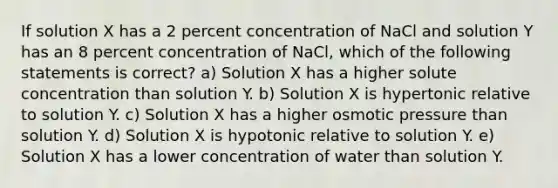 If solution X has a 2 percent concentration of NaCl and solution Y has an 8 percent concentration of NaCl, which of the following statements is correct? a) Solution X has a higher solute concentration than solution Y. b) Solution X is hypertonic relative to solution Y. c) Solution X has a higher osmotic pressure than solution Y. d) Solution X is hypotonic relative to solution Y. e) Solution X has a lower concentration of water than solution Y.