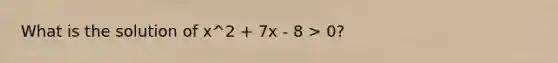 What is the solution of x^2 + 7x - 8 > 0?