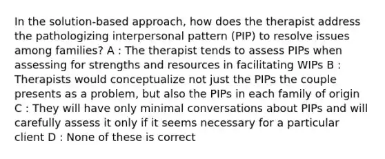 In the solution-based approach, how does the therapist address the pathologizing interpersonal pattern (PIP) to resolve issues among families? A : The therapist tends to assess PIPs when assessing for strengths and resources in facilitating WIPs B : Therapists would conceptualize not just the PIPs the couple presents as a problem, but also the PIPs in each family of origin C : They will have only minimal conversations about PIPs and will carefully assess it only if it seems necessary for a particular client D : None of these is correct