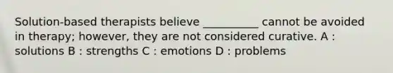 Solution-based therapists believe __________ cannot be avoided in therapy; however, they are not considered curative. A : solutions B : strengths C : emotions D : problems