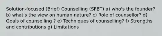 Solution-focused (Brief) Counselling (SFBT) a) who's the founder? b) what's the view on human nature? c) Role of counsellor? d) Goals of counselling ? e) Techniques of counselling? f) Strengths and contributions g) Limitations