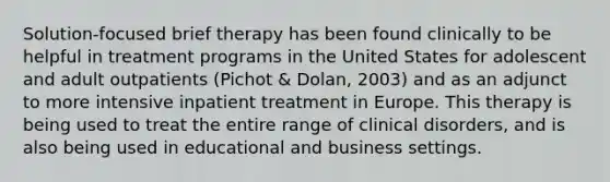 Solution-focused brief therapy has been found clinically to be helpful in treatment programs in the United States for adolescent and adult outpatients (Pichot & Dolan, 2003) and as an adjunct to more intensive inpatient treatment in Europe. This therapy is being used to treat the entire range of clinical disorders, and is also being used in educational and business settings.