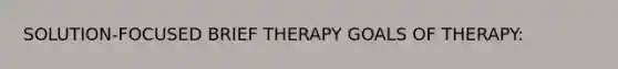 SOLUTION-FOCUSED BRIEF THERAPY GOALS OF THERAPY: