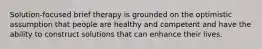 Solution-focused brief therapy is grounded on the optimistic assumption that people are healthy and competent and have the ability to construct solutions that can enhance their lives. ​