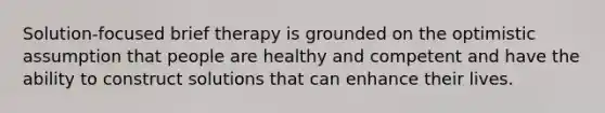 Solution-focused brief therapy is grounded on the optimistic assumption that people are healthy and competent and have the ability to construct solutions that can enhance their lives. ​