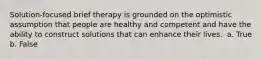 Solution-focused brief therapy is grounded on the optimistic assumption that people are healthy and competent and have the ability to construct solutions that can enhance their lives. ​ a. True b. False