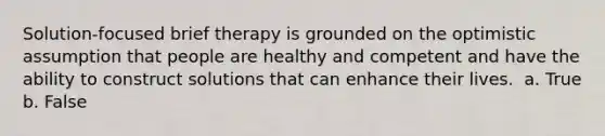 Solution-focused brief therapy is grounded on the optimistic assumption that people are healthy and competent and have the ability to construct solutions that can enhance their lives. ​ a. True b. False