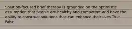 Solution-focused brief therapy is grounded on the optimistic assumption that people are healthy and competent and have the ability to construct solutions that can enhance their lives True False