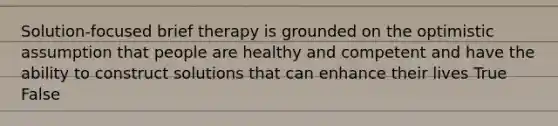 Solution-focused brief therapy is grounded on the optimistic assumption that people are healthy and competent and have the ability to construct solutions that can enhance their lives True False