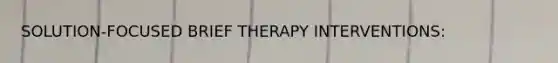 SOLUTION-FOCUSED BRIEF THERAPY INTERVENTIONS: