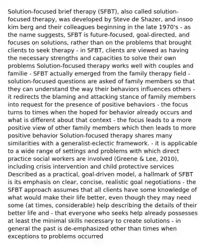 Solution-focused brief therapy (SFBT), also called solution-focused therapy, was developed by Steve de Shazer, and insoo kim berg and their colleagues beginning in the late 1970's - as the name suggests, SFBT is future-focused, goal-directed, and focuses on solutions, rather than on the problems that brought clients to seek therapy - in SFBT, clients are viewed as having the necessary strengths and capacities to solve their own problems Solution-focused therapy works well with couples and familie - SFBT actually emerged from the family therapy field - solution-focused questions are asked of family members so that they can understand the way their behaviors influences others - it redirects the blaming and attacking stance of family members into request for the presence of positive behaviors - the focus turns to times when the hoped for behavior already occurs and what is different about that context - the focus leads to a more positive view of other family members which then leads to more positive behavior Solution-focused therapy shares many similarities with a generalist-eclectic framework. - it is applicable to a wide range of settings and problems with which direct practice social workers are involved (Greene & Lee, 2010), including crisis intervention and child protective services Described as a practical, goal-driven model, a hallmark of SFBT is its emphasis on clear, concise, realistic goal negotiations - the SFBT approach assumes that all clients have some knowledge of what would make their life better, even though they may need some (at times, considerable) help describing the details of their better life and - that everyone who seeks help already possesses at least the minimal skills necessary to create solutions - in general the past is de-emphasized other than times when exceptions to problems occurred