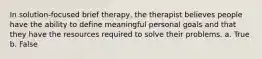 In solution-focused brief therapy, the therapist believes people have the ability to define meaningful personal goals and that they have the resources required to solve their problems. a. True b. False