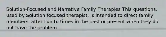 Solution-Focused and Narrative Family Therapies This questions, used by Solution focused therapist, is intended to direct family members' attention to times in the past or present when they did not have the problem