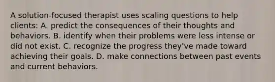 A solution-focused therapist uses scaling questions to help clients: A. predict the consequences of their thoughts and behaviors. B. identify when their problems were less intense or did not exist. C. recognize the progress they've made toward achieving their goals. D. make connections between past events and current behaviors.