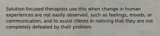 Solution-focused therapists use this when change in human experiences are not easily observed, such as feelings, moods, or communication, and to assist clients in noticing that they are not completely defeated by their problem