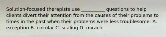 Solution-focused therapists use __________ questions to help clients divert their attention from the causes of their problems to times in the past when their problems were less troublesome. A. exception B. circular C. scaling D. miracle