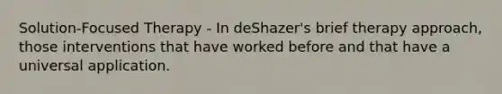 Solution-Focused Therapy - In deShazer's brief therapy approach, those interventions that have worked before and that have a universal application.