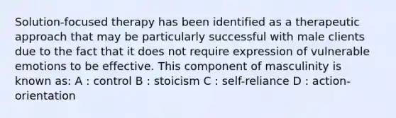 Solution-focused therapy has been identified as a therapeutic approach that may be particularly successful with male clients due to the fact that it does not require expression of vulnerable emotions to be effective. This component of masculinity is known as: A : control B : stoicism C : self-reliance D : action-orientation