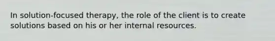 In solution-focused therapy, the role of the client is to create solutions based on his or her internal resources.