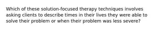 Which of these solution-focused therapy techniques involves asking clients to describe times in their lives they were able to solve their problem or when their problem was less severe?