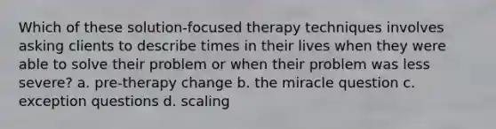 Which of these solution-focused therapy techniques involves asking clients to describe times in their lives when they were able to solve their problem or when their problem was less severe? a. pre-therapy change b. the miracle question c. exception questions d. scaling