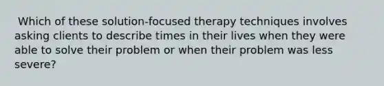 ​ Which of these solution-focused therapy techniques involves asking clients to describe times in their lives when they were able to solve their problem or when their problem was less severe?