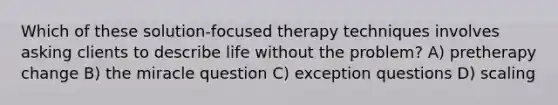 Which of these solution-focused therapy techniques involves asking clients to describe life without the problem? A) pretherapy change B) the miracle question C) exception questions D) scaling