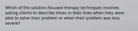 Which of the solution-focused therapy techniques involves asking clients to describe times in their lives when they were able to solve their problem or when their problem was less severe?