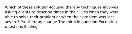 Which of these solution-focused therapy techniques involves asking clients to describe times in their lives when they were able to solve their problem or when their problem was less severe? Pre-therapy change The miracle question Exception questions Scaling