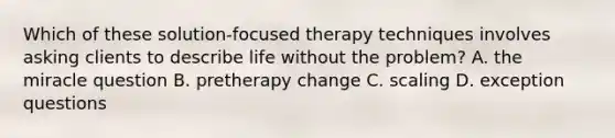 Which of these solution-focused therapy techniques involves asking clients to describe life without the problem? A. the miracle question B. pretherapy change C. scaling D. exception questions