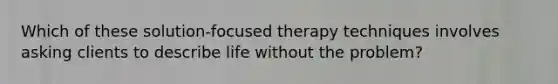 Which of these solution-focused therapy techniques involves asking clients to describe life without the problem?